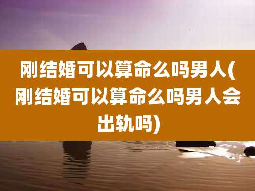 刚结婚可以算命么吗男人(刚结婚可以算命么吗男人会出轨吗)