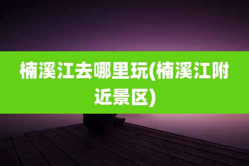 楠溪江去哪里玩(楠溪江附近景区)