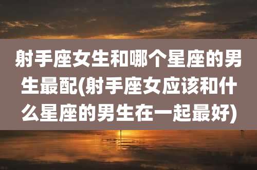 射手座女生和哪个星座的男生最配(射手座女应该和什么星座的男生在一起最好)