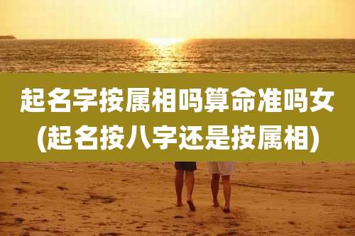 起名字按属相吗算命准吗女(起名按八字还是按属相)