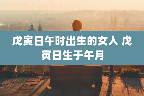 戊寅日午时出生的女人 戊寅日生于午月