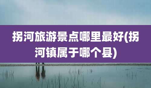 拐河旅游景点哪里最好(拐河镇属于哪个县)