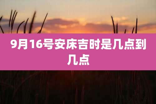 9月16号安床吉时是几点到几点