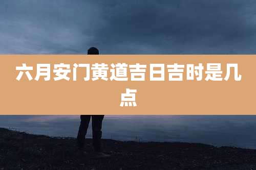 六月安门黄道吉日吉时是几点