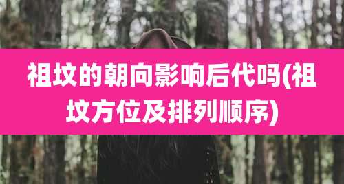 祖坟的朝向影响后代吗(祖坟方位及排列顺序)