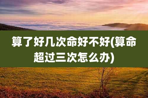 算了好几次命好不好(算命超过三次怎么办)