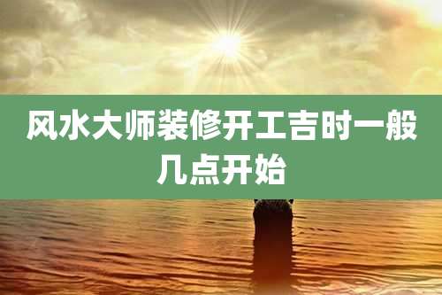 风水大师装修开工吉时一般几点开始