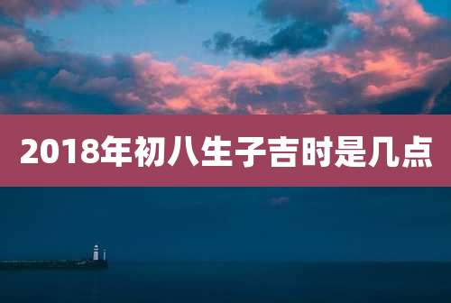 2018年初八生子吉时是几点