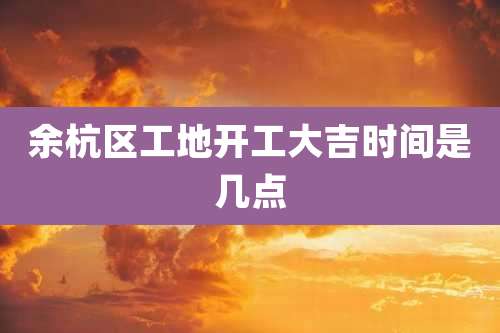 余杭区工地开工大吉时间是几点