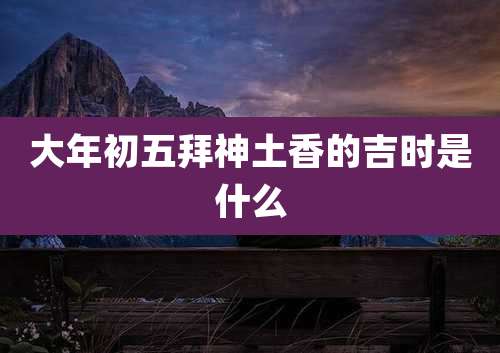 大年初五拜神土香的吉时是什么