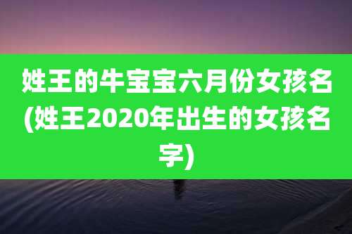 姓王的牛宝宝六月份女孩名(姓王2020年出生的女孩名字)