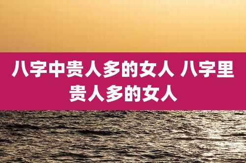 八字中贵人多的女人 八字里贵人多的女人