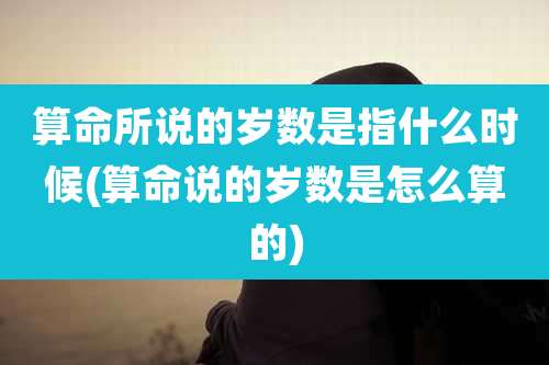 算命所说的岁数是指什么时候(算命说的岁数是怎么算的)