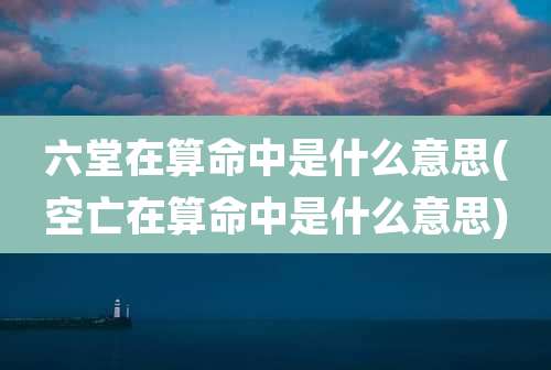 六堂在算命中是什么意思(空亡在算命中是什么意思)