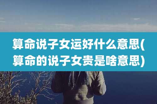 算命说子女运好什么意思(算命的说子女贵是啥意思)