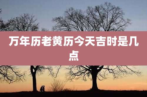 万年历老黄历今天吉时是几点