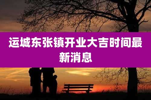 运城东张镇开业大吉时间最新消息