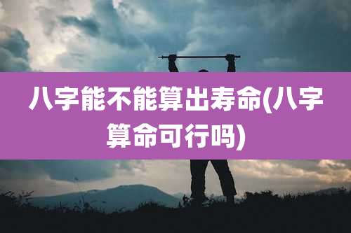 八字能不能算出寿命(八字算命可行吗)