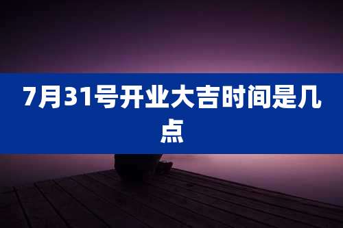 7月31号开业大吉时间是几点
