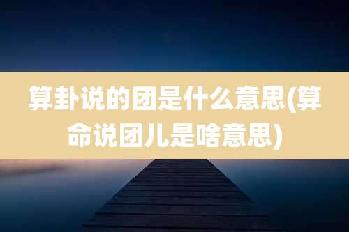 算卦说的团是什么意思(算命说团儿是啥意思)