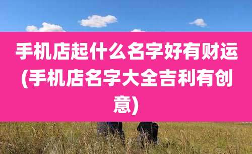 手机店起什么名字好有财运(手机店名字大全吉利有创意)