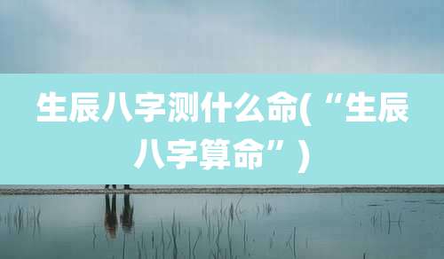 生辰八字测什么命(“生辰八字算命”)