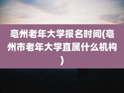 亳州老年大学报名时间(亳州市老年大学直属什么机构)