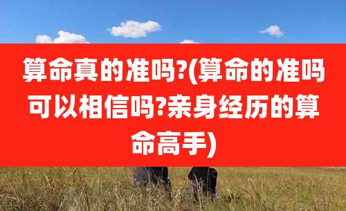 算命真的准吗?(算命的准吗可以相信吗?亲身经历的算命高手)