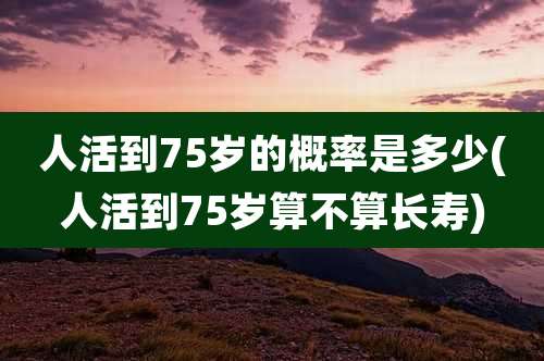 人活到75岁的概率是多少(人活到75岁算不算长寿)