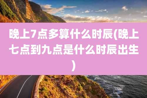 晚上7点多算什么时辰(晚上七点到九点是什么时辰出生)