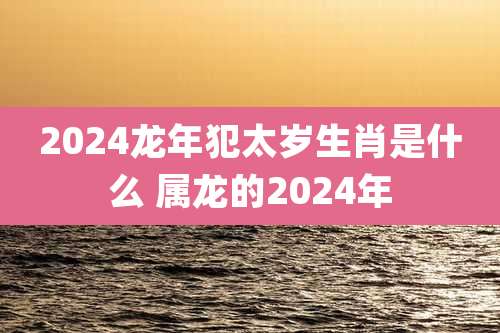 2024龙年犯太岁生肖是什么 属龙的2024年