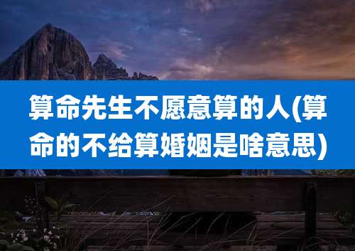 算命先生不愿意算的人(算命的不给算婚姻是啥意思)