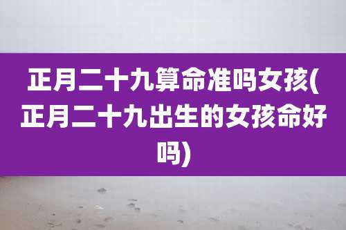 正月二十九算命准吗女孩(正月二十九出生的女孩命好吗)
