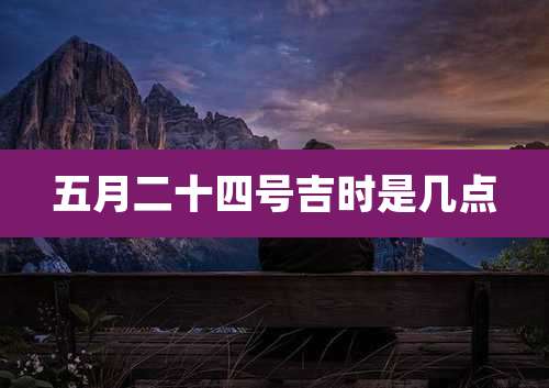五月二十四号吉时是几点