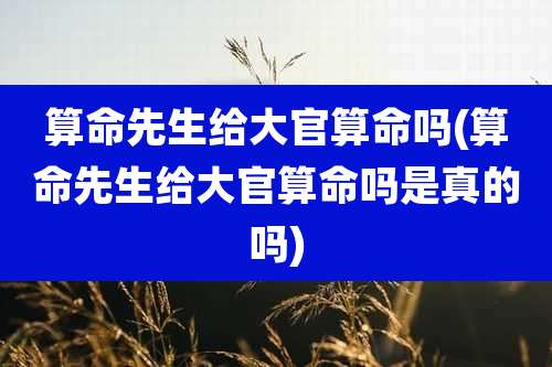 算命先生给大官算命吗(算命先生给大官算命吗是真的吗)