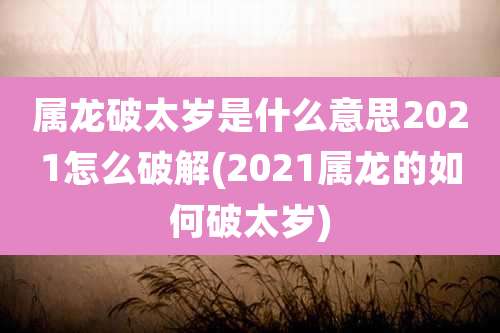 属龙破太岁是什么意思2021怎么破解(2021属龙的如何破太岁)