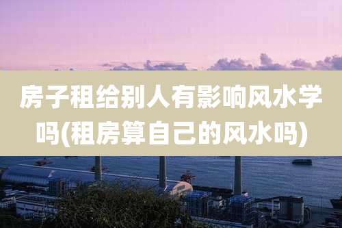 房子租给别人有影响风水学吗(租房算自己的风水吗)
