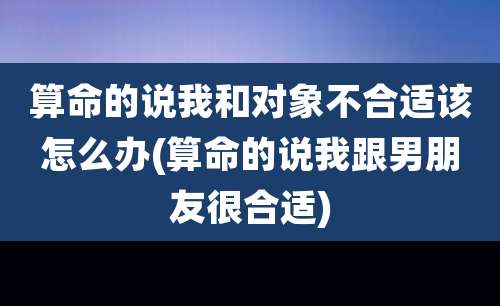 算命的说我和对象不合适该怎么办(算命的说我跟男朋友很合适)