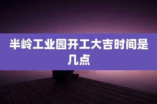 半岭工业园开工大吉时间是几点