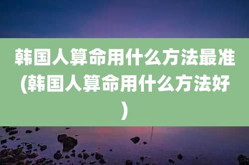 韩国人算命用什么方法最准(韩国人算命用什么方法好)