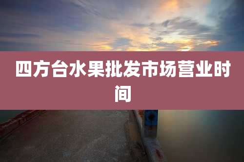 四方台水果批发市场营业时间