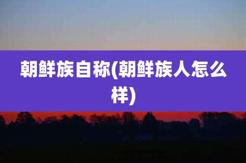 朝鲜族自称(朝鲜族人怎么样)