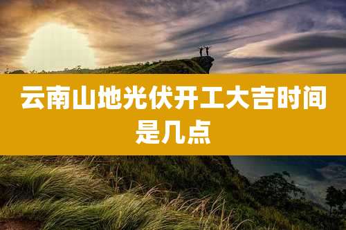 云南山地光伏开工大吉时间是几点