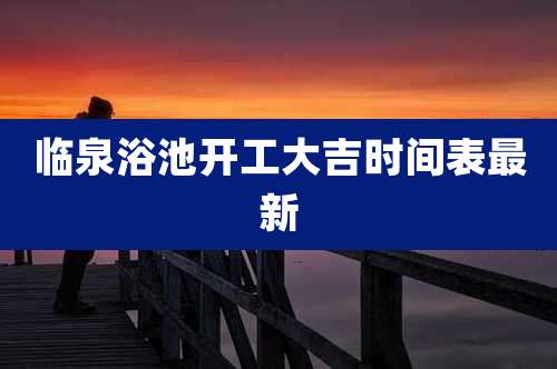 临泉浴池开工大吉时间表最新