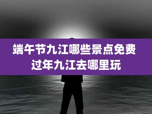 端午节九江哪些景点免费 过年九江去哪里玩