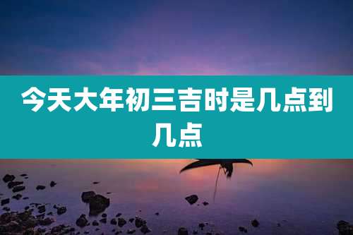 今天大年初三吉时是几点到几点