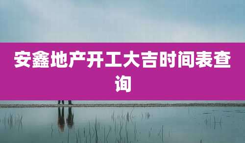 安鑫地产开工大吉时间表查询