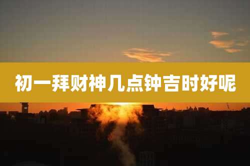 初一拜财神几点钟吉时好呢