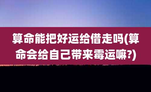 算命能把好运给借走吗(算命会给自己带来霉运嘛?)