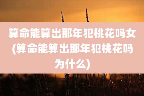 算命能算出那年犯桃花吗女(算命能算出那年犯桃花吗为什么)